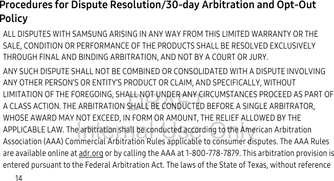 DRAFT Internal Use Only14Procedures for Dispute Resolution/30-day Arbitration and Opt-Out Policy ALL DISPUTES WITH SAMSUNG ARISING IN ANY WAY FROM THIS LIMITED WARRANTY OR THE SALE, CONDITION OR PERFORMANCE OF THE PRODUCTS SHALL BE RESOLVED EXCLUSIVELY THROUGH FINAL AND BINDING ARBITRATION, AND NOT BY A COURT OR JURY. ANY SUCH DISPUTE SHALL NOT BE COMBINED OR CONSOLIDATED WITH A DISPUTE INVOLVING ANY OTHER PERSON’S OR ENTITY’S PRODUCT OR CLAIM, AND SPECIFICALLY, WITHOUT LIMITATION OF THE FOREGOING, SHALL NOT UNDER ANY CIRCUMSTANCES PROCEED AS PART OF A CLASS ACTION. THE ARBITRATION SHALL BE CONDUCTED BEFORE A SINGLE ARBITRATOR, WHOSE AWARD MAY NOT EXCEED, IN FORM OR AMOUNT, THE RELIEF ALLOWED BY THE APPLICABLE LAW. The arbitration shall be conducted according to the American Arbitration Association (AAA) Commercial Arbitration Rules applicable to consumer disputes. The AAA Rules are available online at adr.org or by calling the AAA at 1-800-778-7879. This arbitration provision is entered pursuant to the Federal Arbitration Act. The laws of the State of Texas, without reference 