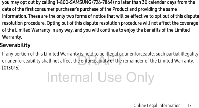 DRAFT Internal Use OnlyOnline Legal Information       17you may opt out by calling 1-800-SAMSUNG (726-7864) no later than 30 calendar days from the date of the first consumer purchaser’s purchase of the Product and providing the same information. These are the only two forms of notice that will be effective to opt out of this dispute resolution procedure. Opting out of this dispute resolution procedure will not affect the coverage of the Limited Warranty in any way, and you will continue to enjoy the benefits of the Limited Warranty.SeverabilityIf any portion of this Limited Warranty is held to be illegal or unenforceable, such partial illegality or unenforceability shall not affect the enforceability of the remainder of the Limited Warranty. [013016]