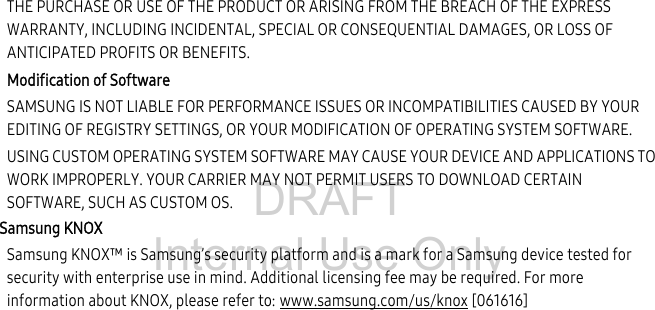 DRAFT Internal Use OnlyTHE PURCHASE OR USE OF THE PRODUCT OR ARISING FROM THE BREACH OF THE EXPRESS WARRANTY, INCLUDING INCIDENTAL, SPECIAL OR CONSEQUENTIAL DAMAGES, OR LOSS OF ANTICIPATED PROFITS OR BENEFITS.Modification of SoftwareSAMSUNG IS NOT LIABLE FOR PERFORMANCE ISSUES OR INCOMPATIBILITIES CAUSED BY YOUR EDITING OF REGISTRY SETTINGS, OR YOUR MODIFICATION OF OPERATING SYSTEM SOFTWARE. USING CUSTOM OPERATING SYSTEM SOFTWARE MAY CAUSE YOUR DEVICE AND APPLICATIONS TO WORK IMPROPERLY. YOUR CARRIER MAY NOT PERMIT USERS TO DOWNLOAD CERTAIN SOFTWARE, SUCH AS CUSTOM OS.Samsung KNOXSamsung KNOX™ is Samsung’s security platform and is a mark for a Samsung device tested for security with enterprise use in mind. Additional licensing fee may be required. For more information about KNOX, please refer to: www.samsung.com/us/knox [061616] 