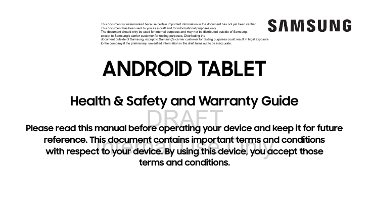 DRAFT Internal Use OnlyANDROID TABLETHealth &amp; Safety and Warranty GuidePlease read this manual before operating your device and keep it for future reference. This document contains important terms and conditions with respect to your device. By using this device, you accept those terms and conditions.This document is watermarked because certain important information in the document has not yet been verified. This document has been sent to you as a draft and for informational purposes only. The document should only be used for internal purposes and may not be distributed outside of Samsung, except to Samsung&apos;s carrier customer for testing purposes. Distributing the document outside of Samsung, except to Samsung&apos;s carrier customer for testing purposes could result in legal exposure to the company if the preliminary, unverified information in the draft turns out to be inaccurate.