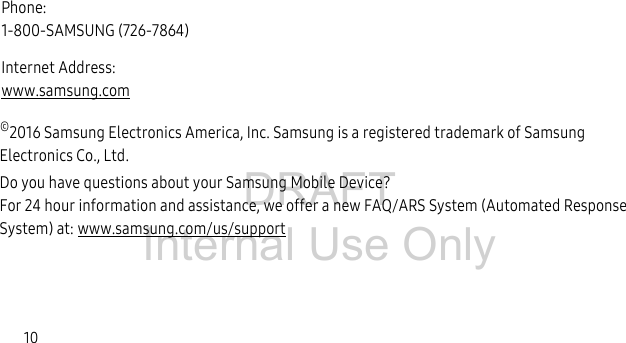 DRAFT Internal Use Only10©2016 Samsung Electronics America, Inc. Samsung is a registered trademark of Samsung Electronics Co., Ltd.Do you have questions about your Samsung Mobile Device?For 24 hour information and assistance, we offer a new FAQ/ARS System (Automated Response System) at: www.samsung.com/us/supportPhone: 1-800-SAMSUNG (726-7864)Internet Address: www.samsung.com