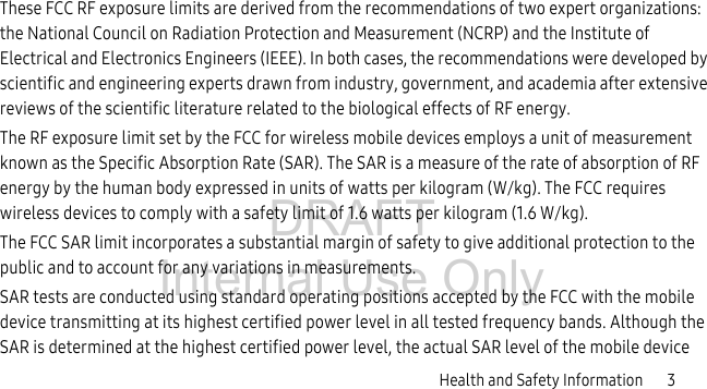 DRAFT Internal Use OnlyHealth and Safety Information       3These FCC RF exposure limits are derived from the recommendations of two expert organizations: the National Council on Radiation Protection and Measurement (NCRP) and the Institute of Electrical and Electronics Engineers (IEEE). In both cases, the recommendations were developed by scientific and engineering experts drawn from industry, government, and academia after extensive reviews of the scientific literature related to the biological effects of RF energy.The RF exposure limit set by the FCC for wireless mobile devices employs a unit of measurement known as the Specific Absorption Rate (SAR). The SAR is a measure of the rate of absorption of RF energy by the human body expressed in units of watts per kilogram (W/kg). The FCC requires wireless devices to comply with a safety limit of 1.6 watts per kilogram (1.6 W/kg).The FCC SAR limit incorporates a substantial margin of safety to give additional protection to the public and to account for any variations in measurements.SAR tests are conducted using standard operating positions accepted by the FCC with the mobile device transmitting at its highest certified power level in all tested frequency bands. Although the SAR is determined at the highest certified power level, the actual SAR level of the mobile device 