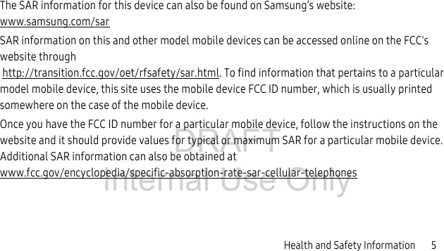 DRAFT Internal Use OnlyHealth and Safety Information       5The SAR information for this device can also be found on Samsung’s website: www.samsung.com/sarSAR information on this and other model mobile devices can be accessed online on the FCC&apos;s website through http://transition.fcc.gov/oet/rfsafety/sar.html. To find information that pertains to a particular model mobile device, this site uses the mobile device FCC ID number, which is usually printed somewhere on the case of the mobile device. Once you have the FCC ID number for a particular mobile device, follow the instructions on the website and it should provide values for typical or maximum SAR for a particular mobile device. Additional SAR information can also be obtained at www.fcc.gov/encyclopedia/specific-absorption-rate-sar-cellular-telephones