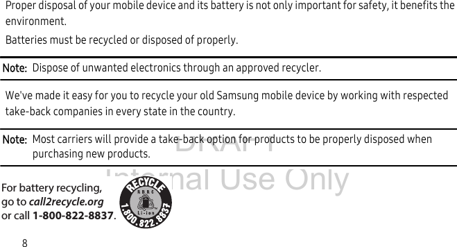 DRAFT Internal Use Only8Proper disposal of your mobile device and its battery is not only important for safety, it benefits the environment. Batteries must be recycled or disposed of properly.Note:  Dispose of unwanted electronics through an approved recycler.We&apos;ve made it easy for you to recycle your old Samsung mobile device by working with respected take-back companies in every state in the country.Note:  Most carriers will provide a take-back option for products to be properly disposed when purchasing new products. For battery recycling, go to call2recycle.org or call 1-800-822-8837.