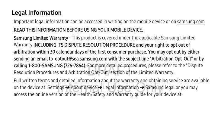 DRAFT Internal Use OnlyLegal InformationImportant legal information can be accessed in writing on the mobile device or on samsung.com READ THIS INFORMATION BEFORE USING YOUR MOBILE DEVICE. Samsung Limited Warranty - This product is covered under the applicable Samsung Limited Warranty INCLUDING ITS DISPUTE RESOLUTION PROCEDURE and your right to opt out of arbitration within 30 calendar days of the first consumer purchase. You may opt out by either sending an email to  optout@sea.samsung.com with the subject line &quot;Arbitration Opt-Out&quot; or by calling 1-800-SAMSUNG (726-7864). For more detailed procedures, please refer to the &quot;Dispute Resolution Procedures and Arbitration Opt-Out&quot; section of the Limited Warranty.Full written terms and detailed information about the warranty and obtaining service are available on the device at: Settings ➔ About device ➔ Legal Information ➔ Samsung legal or you may access the online version of the Health/Safety and Warranty guide for your device at: