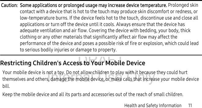 DRAFT Internal Use OnlyHealth and Safety Information       11Caution:  Some applications or prolonged usage may increase device temperature. Prolonged skin contact with a device that is hot to the touch may produce skin discomfort or redness, or low-temperature burns. If the device feels hot to the touch, discontinue use and close all applications or turn off the device until it cools. Always ensure that the device has adequate ventilation and air flow. Covering the device with bedding, your body, thick clothing or any other materials that significantly affect air flow may affect the performance of the device and poses a possible risk of fire or explosion, which could lead to serious bodily injuries or damage to property.Restricting Children&apos;s Access to Your Mobile DeviceYour mobile device is not a toy. Do not allow children to play with it because they could hurt themselves and others, damage the mobile device, or make calls that increase your mobile device bill.Keep the mobile device and all its parts and accessories out of the reach of small children.