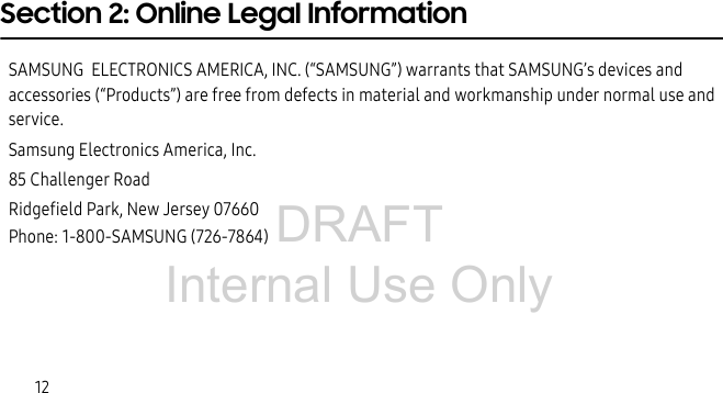 DRAFT Internal Use Only12Section 2: Online Legal InformationSAMSUNG  ELECTRONICS AMERICA, INC. (“SAMSUNG”) warrants that SAMSUNG’s devices and accessories (“Products”) are free from defects in material and workmanship under normal use and service.Samsung Electronics America, Inc.85 Challenger RoadRidgefield Park, New Jersey 07660Phone: 1-800-SAMSUNG (726-7864)