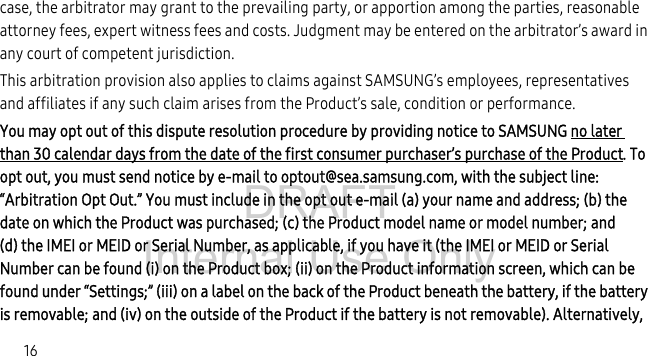 DRAFT Internal Use Only16case, the arbitrator may grant to the prevailing party, or apportion among the parties, reasonable attorney fees, expert witness fees and costs. Judgment may be entered on the arbitrator’s award in any court of competent jurisdiction.This arbitration provision also applies to claims against SAMSUNG’s employees, representatives and affiliates if any such claim arises from the Product’s sale, condition or performance.You may opt out of this dispute resolution procedure by providing notice to SAMSUNG no later than 30 calendar days from the date of the first consumer purchaser’s purchase of the Product. To opt out, you must send notice by e-mail to optout@sea.samsung.com, with the subject line: “Arbitration Opt Out.” You must include in the opt out e-mail (a) your name and address; (b) the date on which the Product was purchased; (c) the Product model name or model number; and (d) the IMEI or MEID or Serial Number, as applicable, if you have it (the IMEI or MEID or Serial Number can be found (i) on the Product box; (ii) on the Product information screen, which can be found under “Settings;” (iii) on a label on the back of the Product beneath the battery, if the battery is removable; and (iv) on the outside of the Product if the battery is not removable). Alternatively, 