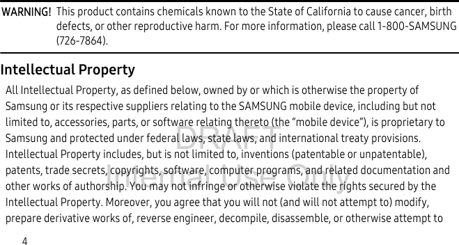 DRAFT Internal Use Only4WARNING!  This product contains chemicals known to the State of California to cause cancer, birth defects, or other reproductive harm. For more information, please call 1-800-SAMSUNG (726-7864).Intellectual PropertyAll Intellectual Property, as defined below, owned by or which is otherwise the property of Samsung or its respective suppliers relating to the SAMSUNG mobile device, including but not limited to, accessories, parts, or software relating thereto (the “mobile device”), is proprietary to Samsung and protected under federal laws, state laws, and international treaty provisions. Intellectual Property includes, but is not limited to, inventions (patentable or unpatentable), patents, trade secrets, copyrights, software, computer programs, and related documentation and other works of authorship. You may not infringe or otherwise violate the rights secured by the Intellectual Property. Moreover, you agree that you will not (and will not attempt to) modify, prepare derivative works of, reverse engineer, decompile, disassemble, or otherwise attempt to 