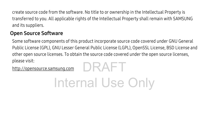 DRAFT Internal Use Onlycreate source code from the software. No title to or ownership in the Intellectual Property is transferred to you. All applicable rights of the Intellectual Property shall remain with SAMSUNG and its suppliers.Open Source SoftwareSome software components of this product incorporate source code covered under GNU General Public License (GPL), GNU Lesser General Public License (LGPL), OpenSSL License, BSD License and other open source licenses. To obtain the source code covered under the open source licenses, please visit:http://opensource.samsung.com