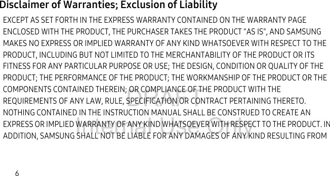DRAFT Internal Use Only6Disclaimer of Warranties; Exclusion of LiabilityEXCEPT AS SET FORTH IN THE EXPRESS WARRANTY CONTAINED ON THE WARRANTY PAGE ENCLOSED WITH THE PRODUCT, THE PURCHASER TAKES THE PRODUCT &quot;AS IS&quot;, AND SAMSUNG MAKES NO EXPRESS OR IMPLIED WARRANTY OF ANY KIND WHATSOEVER WITH RESPECT TO THE PRODUCT, INCLUDING BUT NOT LIMITED TO THE MERCHANTABILITY OF THE PRODUCT OR ITS FITNESS FOR ANY PARTICULAR PURPOSE OR USE; THE DESIGN, CONDITION OR QUALITY OF THE PRODUCT; THE PERFORMANCE OF THE PRODUCT; THE WORKMANSHIP OF THE PRODUCT OR THE COMPONENTS CONTAINED THEREIN; OR COMPLIANCE OF THE PRODUCT WITH THE REQUIREMENTS OF ANY LAW, RULE, SPECIFICATION OR CONTRACT PERTAINING THERETO. NOTHING CONTAINED IN THE INSTRUCTION MANUAL SHALL BE CONSTRUED TO CREATE AN EXPRESS OR IMPLIED WARRANTY OF ANY KIND WHATSOEVER WITH RESPECT TO THE PRODUCT. IN ADDITION, SAMSUNG SHALL NOT BE LIABLE FOR ANY DAMAGES OF ANY KIND RESULTING FROM 