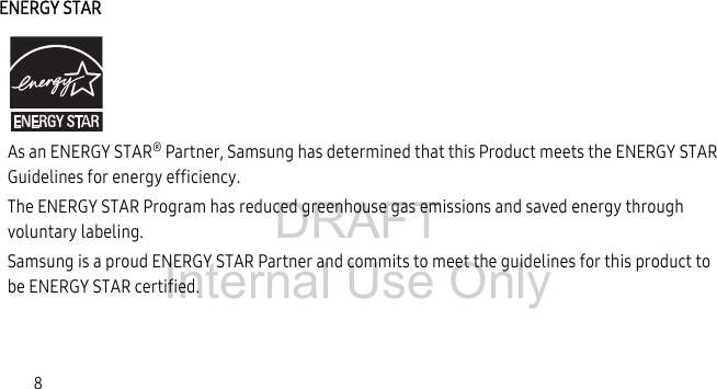 DRAFT Internal Use Only8ENERGY STARAs an ENERGY STAR® Partner, Samsung has determined that this Product meets the ENERGY STAR Guidelines for energy efficiency. The ENERGY STAR Program has reduced greenhouse gas emissions and saved energy through voluntary labeling.Samsung is a proud ENERGY STAR Partner and commits to meet the guidelines for this product to be ENERGY STAR certified.