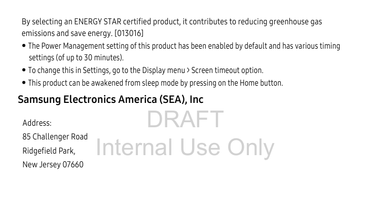 DRAFT Internal Use OnlyBy selecting an ENERGY STAR certified product, it contributes to reducing greenhouse gas emissions and save energy. [013016]• The Power Management setting of this product has been enabled by default and has various timing settings (of up to 30 minutes).• To change this in Settings, go to the Display menu &gt; Screen timeout option.• This product can be awakened from sleep mode by pressing on the Home button.Samsung Electronics America (SEA), Inc Address:85 Challenger RoadRidgefield Park, New Jersey 07660