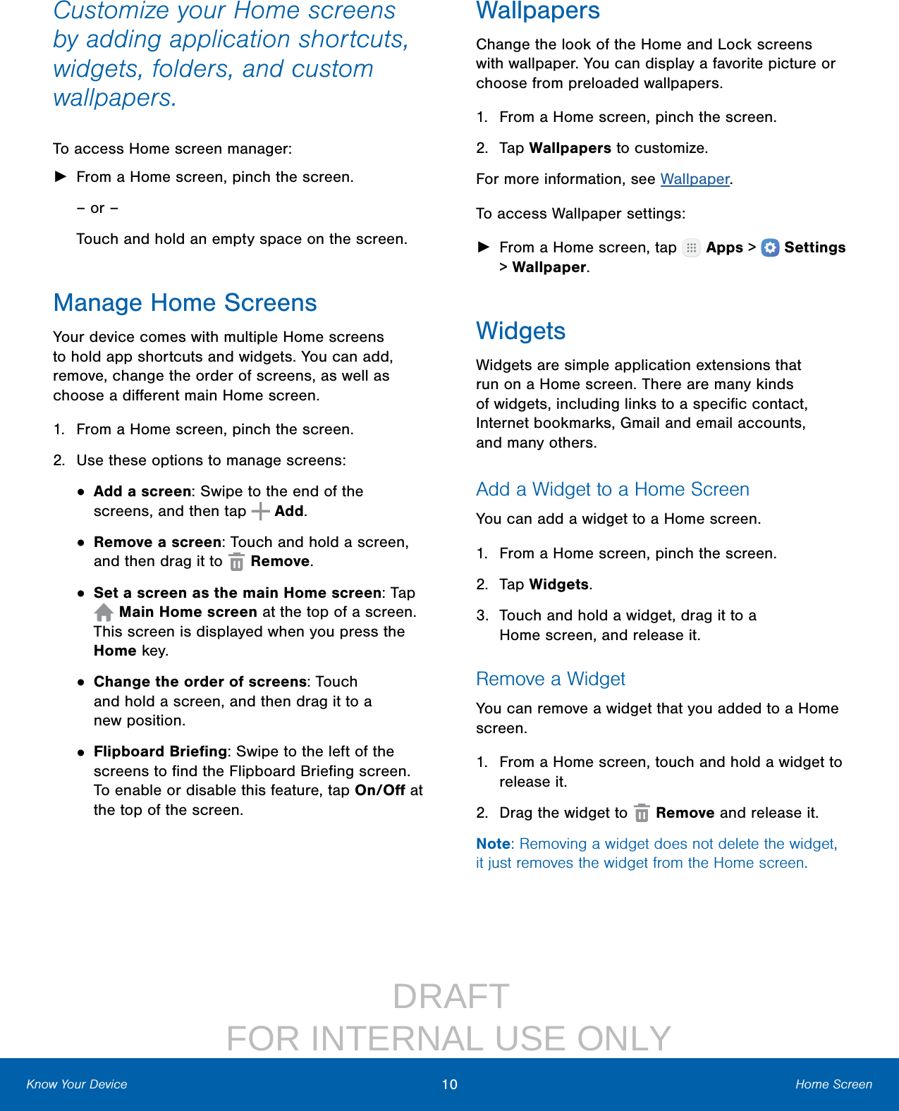                  DRAFT FOR INTERNAL USE ONLY10 Home ScreenKnow Your DeviceCustomize your Home screens by adding application shortcuts, widgets, folders, andcustom wallpapers.To access Home screen manager: ►From a Home screen, pinch the screen.– or –Touch and hold an empty space on the screen.Manage Home ScreensYour device comes with multiple Home screens to hold app shortcuts and widgets. You can add, remove, change the order of screens, as well as choose a diﬀerent main Home screen.1.  From a Home screen, pinch the screen.2.  Use these options to manage screens:• Add a screen: Swipe to the end of the screens, and then tap   Add.• Remove a screen: Touch and hold a screen, and then drag it to   Remove.• Set a screen as the main Home screen: Tap  Main Home screen at the top of a screen. This screen is displayed when you press the Home key.• Change the order of screens: Touch and hold a screen, and then drag it to a newposition.• Flipboard Brieﬁng: Swipe to the left of the screens to ﬁnd the Flipboard Brieﬁng screen. To enable or disable this feature, tap On/Oﬀ at the top of the screen.WallpapersChange the look of the Home and Lock screens with wallpaper. You can display a favorite picture or choose from preloaded wallpapers.1.  From a Home screen, pinch the screen.2.  Tap Wallpapers to customize.For more information, see Wallpaper.To access Wallpaper settings: ►From a Home screen, tap   Apps &gt;  Settings &gt; Wallpaper.WidgetsWidgets are simple application extensions that run on a Homescreen. There are many kinds of widgets, including links to a speciﬁc contact, Internet bookmarks, Gmail and email accounts, andmanyothers.Add a Widget to a Home ScreenYou can add a widget to a Home screen.1.  From a Home screen, pinch the screen.2.  Tap Widgets.3.  Touch and hold a widget, drag it to a Homescreen, and release it.Remove a WidgetYou can remove a widget that you added to a Home screen.1.  From a Home screen, touch and hold a widget to releaseit.2.  Drag the widget to   Remove and releaseit.Note: Removing a widget does not delete the widget, it just removes the widget from the Homescreen.