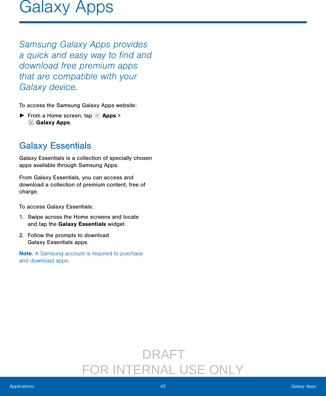                  DRAFT FOR INTERNAL USE ONLY42 Galaxy AppsApplicationsGalaxy AppsSamsung Galaxy Apps provides a quick and easy way to ﬁnd and download free premium apps that are compatible with your Galaxy device.To access the Samsung Galaxy Apps website: ►From a Home screen, tap   Apps &gt; GalaxyApps.Galaxy EssentialsGalaxy Essentials is a collection of specially chosen apps available through Samsung Apps.From Galaxy Essentials, you can access and download a collection of premium content, free of charge.To access Galaxy Essentials:1.  Swipe across the Home screens and locate andtap the Galaxy Essentials widget.2.  Follow the prompts to download GalaxyEssentials apps.Note: A Samsung account is required to purchase and downloadapps.