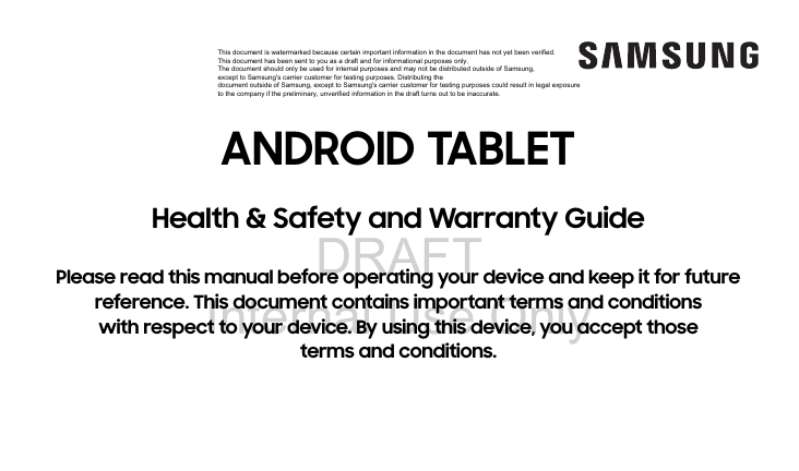 DRAFT Internal Use OnlyANDROID TABLETHealth & Safety and Warranty GuidePlease read this manual before operating your device and keep it for future reference. This document contains important terms and conditions with respect to your device. By using this device, you accept those terms and conditions.This document is watermarked because certain important information in the document has not yet been verified. This document has been sent to you as a draft and for informational purposes only. The document should only be used for internal purposes and may not be distributed outside of Samsung, except to Samsung's carrier customer for testing purposes. Distributing the document outside of Samsung, except to Samsung's carrier customer for testing purposes could result in legal exposure to the company if the preliminary, unverified information in the draft turns out to be inaccurate.