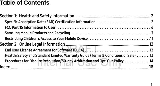 DRAFT Internal Use Only 1Table of ContentsSection 1: Health and Safety Information ........................................................................ 2Specific Absorption Rate (SAR) Certification Information . . . . . . . . . . . . . . . . . . . . . . . . . . . . . . . . 2FCC Part 15 Information to User . . . . . . . . . . . . . . . . . . . . . . . . . . . . . . . . . . . . . . . . . . . . . . . . . . . . . . . . 6Samsung Mobile Products and Recycling . . . . . . . . . . . . . . . . . . . . . . . . . . . . . . . . . . . . . . . . . . . . . . . .7Restricting Children's Access to Your Mobile Device . . . . . . . . . . . . . . . . . . . . . . . . . . . . . . . . . . . . .11Section 2: Online Legal Information ................................................................................12End User License Agreement for Software (EULA) . . . . . . . . . . . . . . . . . . . . . . . . . . . . . . . . . . . . . . 13Health/Safety and Standard Limited Warranty Guide (Terms & Conditions of Sale) . . . . . . . 13Procedures for Dispute Resolution/30-day Arbitration and Opt-Out Policy . . . . . . . . . . . . . . 14Index .................................................................................................................................... 18