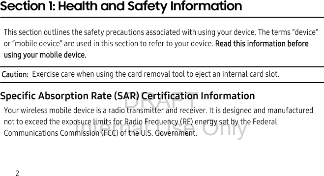 DRAFT Internal Use Only2Section 1: Health and Safety InformationThis section outlines the safety precautions associated with using your device. The terms “device” or “mobile device” are used in this section to refer to your device. Read this information before using your mobile device.Caution: Exercise care when using the card removal tool to eject an internal card slot.Specific Absorption Rate (SAR) Certification InformationYour wireless mobile device is a radio transmitter and receiver. It is designed and manufactured not to exceed the exposure limits for Radio Frequency (RF) energy set by the Federal Communications Commission (FCC) of the U.S. Government.