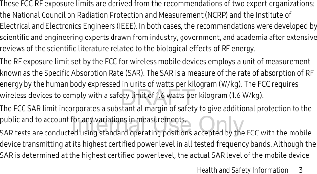 DRAFT Internal Use OnlyHealth and Safety Information 3These FCC RF exposure limits are derived from the recommendations of two expert organizations: the National Council on Radiation Protection and Measurement (NCRP) and the Institute of Electrical and Electronics Engineers (IEEE). In both cases, the recommendations were developed by scientific and engineering experts drawn from industry, government, and academia after extensive reviews of the scientific literature related to the biological effects of RF energy.The RF exposure limit set by the FCC for wireless mobile devices employs a unit of measurement known as the Specific Absorption Rate (SAR). The SAR is a measure of the rate of absorption of RF energy by the human body expressed in units of watts per kilogram (W/kg). The FCC requires wireless devices to comply with a safety limit of 1.6 watts per kilogram (1.6 W/kg).The FCC SAR limit incorporates a substantial margin of safety to give additional protection to the public and to account for any variations in measurements.SAR tests are conducted using standard operating positions accepted by the FCC with the mobile device transmitting at its highest certified power level in all tested frequency bands. Although the SAR is determined at the highest certified power level, the actual SAR level of the mobile device