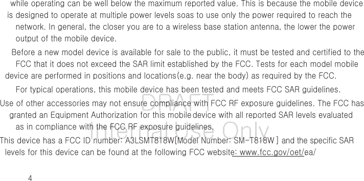 DRAFT Internal Use Only4while operating can be well below the maximum reported value. This is because the mobile device is designed to operate at multiple power levels so as to use only the power required to reach the network. In general, the closer you are to a wireless base station antenna, the lower the power output of the mobile device.Before a new model device is available for sale to the public, it must be tested and certified to the FCC that it does not exceed the SAR limit established by the FCC. Tests for each model mobile device are performed in positions and locations (e.g. near the body) as required by the FCC.For typical operations, this mobile device has been tested and meets FCC SAR guidelines.Use of other accessories may not ensure compliance with FCC RF exposure guidelines. The FCC has granted an Equipment Authorization for this mobile device with all reported SAR levels evaluated as in compliance with the FCC RF exposure guidelines. This device has a FCC ID number: A3LSMT818W [Model Number: SM-T818W ] and the specific SAR levels for this device can be found at the following FCC website: www.fcc.gov/oet/ea/.