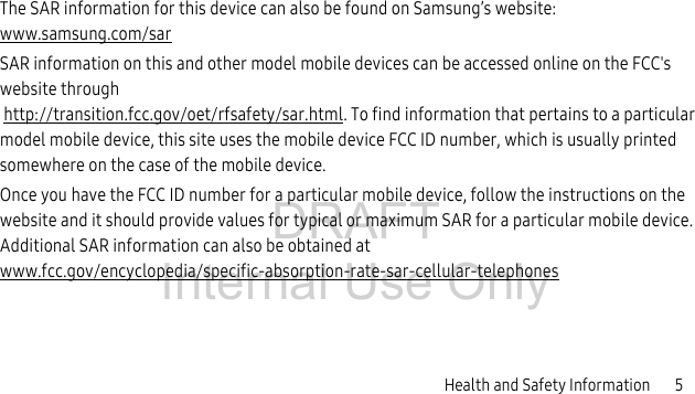 DRAFT Internal Use OnlyHealth and Safety Information 5The SAR information for this device can also be found on Samsung’s website: www.samsung.com/sarSAR information on this and other model mobile devices can be accessed online on the FCC's website through http://transition.fcc.gov/oet/rfsafety/sar.html. To find information that pertains to a particular model mobile device, this site uses the mobile device FCC ID number, which is usually printed somewhere on the case of the mobile device. Once you have the FCC ID number for a particular mobile device, follow the instructions on the website and it should provide values for typical or maximum SAR for a particular mobile device. Additional SAR information can also be obtained at www.fcc.gov/encyclopedia/specific-absorption-rate-sar-cellular-telephones