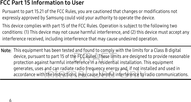 DRAFT Internal Use Only6FCC Part 15 Information to UserPursuant to part 15.21 of the FCC Rules, you are cautioned that changes or modifications not expressly approved by Samsung could void your authority to operate the device.This device complies with part 15 of the FCC Rules. Operation is subject to the following two conditions: (1) This device may not cause harmful interference, and (2) this device must accept any interference received, including interference that may cause undesired operation.Note: This equipment has been tested and found to comply with the limits for a Class B digital device, pursuant to part 15 of the FCC Rules. These limits are designed to provide reasonable protection against harmful interference in a residential installation. This equipment generates, uses and can radiate radio frequency energy and, if not installed and used in accordance with the instructions, may cause harmful interference to radio communications.