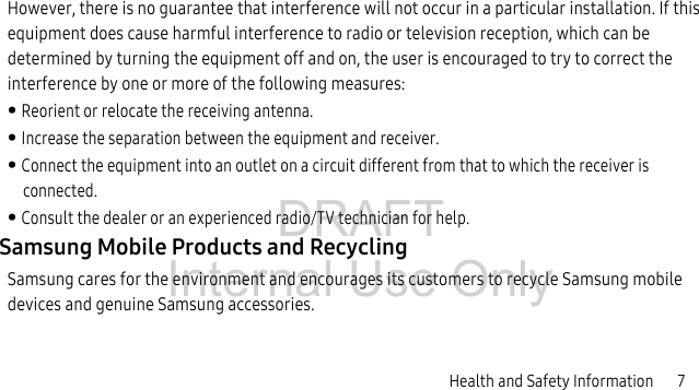 DRAFT Internal Use OnlyHealth and Safety Information 7However, there is no guarantee that interference will not occur in a particular installation. If this equipment does cause harmful interference to radio or television reception, which can be determined by turning the equipment off and on, the user is encouraged to try to correct the interference by one or more of the following measures:• Reorient or relocate the receiving antenna.• Increase the separation between the equipment and receiver.• Connect the equipment into an outlet on a circuit different from that to which the receiver is connected.• Consult the dealer or an experienced radio/TV technician for help.Samsung Mobile Products and RecyclingSamsung cares for the environment and encourages its customers to recycle Samsung mobile devices and genuine Samsung accessories.