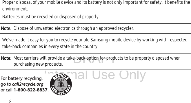 DRAFT Internal Use Only8Proper disposal of your mobile device and its battery is not only important for safety, it benefits the environment. Batteries must be recycled or disposed of properly.Note: Dispose of unwanted electronics through an approved recycler.We've made it easy for you to recycle your old Samsung mobile device by working with respected take-back companies in every state in the country.Note: Most carriers will provide a take-back option for products to be properly disposed when purchasing new products. For battery recycling, go to call2recycle.org or call 1-800-822-8837.