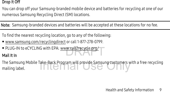 DRAFT Internal Use OnlyHealth and Safety Information 9Drop It OffYou can drop off your Samsung-branded mobile device and batteries for recycling at one of our numerous Samsung Recycling Direct (SM) locations. Note: Samsung-branded devices and batteries will be accepted at these locations for no fee.To find the nearest recycling location, go to any of the following:• www.samsung.com/recyclingdirect or call 1-877-278-0799.• PLUG-IN to eCYCLING with EPA: www.call2recycle.org/Mail It InThe Samsung Mobile Take-Back Program will provide Samsung customers with a free recycling mailing label.