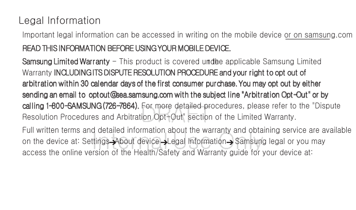 DRAFT Internal Use OnlyLegal InformationImportant legal information can be accessed in writing on the mobile device or on samsung.com READ THIS INFORMATION BEFORE USING YOUR MOBILE DEVICE. Samsung Limited Warranty - This product is covered under the applicable Samsung Limited Warranty INCLUDING ITS DISPUTE RESOLUTION PROCEDURE and your right to opt out of arbitration within 30 calendar days of the first consumer purchase. You may opt out by either sending an email to optout@sea.samsung.com with the subject line "Arbitration Opt-Out" or by calling 1-800-SAMSUNG (726-7864). For more detailed procedures, please refer to the "Dispute Resolution Procedures and Arbitration Opt-Out" section of the Limited Warranty.Full written terms and detailed information about the warranty and obtaining service are available on the device at: Settings About device Legal Information Samsung legal or you may access the online version of the Health/Safety and Warranty guide for your device at: