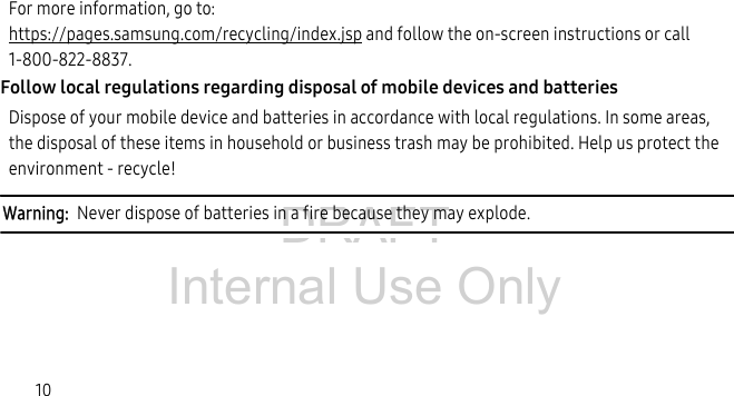 DRAFT Internal Use Only10For more information, go to:https://pages.samsung.com/recycling/index.jsp and follow the on-screen instructions or call 1-800-822-8837.Follow local regulations regarding disposal of mobile devices and batteriesDispose of your mobile device and batteries in accordance with local regulations. In some areas, the disposal of these items in household or business trash may be prohibited. Help us protect the environment - recycle!Warning: Never dispose of batteries in a fire because they may explode.
