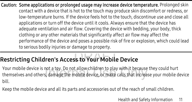 DRAFT Internal Use OnlyHealth and Safety Information 11Caution: Some applications or prolonged usage may increase device temperature. Prolonged skin contact with a device that is hot to the touch may produce skin discomfort or redness, or low-temperature burns. If the device feels hot to the touch, discontinue use and close all applications or turn off the device until it cools. Always ensure that the device has adequate ventilation and air flow. Covering the device with bedding, your body, thick clothing or any other materials that significantly affect air flow may affect the performance of the device and poses a possible risk of fire or explosion, which could lead to serious bodily injuries or damage to property.Restricting Children's Access to Your Mobile DeviceYour mobile device is not a toy. Do not allow children to play with it because they could hurt themselves and others, damage the mobile device, or make calls that increase your mobile device bill.Keep the mobile device and all its parts and accessories out of the reach of small children.