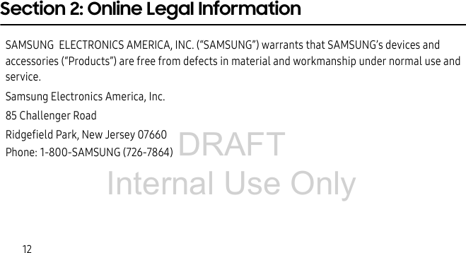 DRAFT Internal Use Only12Section 2: Online Legal InformationSAMSUNG ELECTRONICS AMERICA, INC. (“SAMSUNG”) warrants that SAMSUNG’s devices and accessories (“Products”) are free from defects in material and workmanship under normal use and service.Samsung Electronics America, Inc.85 Challenger RoadRidgefield Park, New Jersey 07660Phone: 1-800-SAMSUNG (726-7864)