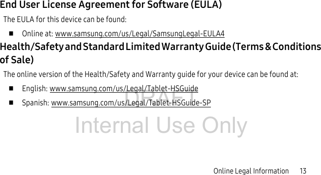 DRAFT Internal Use OnlyOnline Legal Information 13End User License Agreement for Software (EULA)The EULA for this device can be found: Online at: www.samsung.com/us/Legal/SamsungLegal-EULA4Health/Safety and Standard Limited Warranty Guide (Terms & Conditions of Sale)The online version of the Health/Safety and Warranty guide for your device can be found at: English: www.samsung.com/us/Legal/Tablet-HSGuide Spanish: www.samsung.com/us/Legal/Tablet-HSGuide-SP