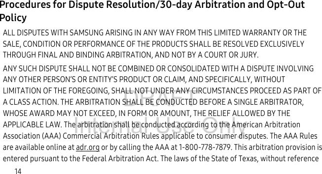 DRAFT Internal Use Only14Procedures for Dispute Resolution/30-day Arbitration and Opt-Out Policy ALL DISPUTES WITH SAMSUNG ARISING IN ANY WAY FROM THIS LIMITED WARRANTY OR THE SALE, CONDITION OR PERFORMANCE OF THE PRODUCTS SHALL BE RESOLVED EXCLUSIVELY THROUGH FINAL AND BINDING ARBITRATION, AND NOT BY A COURT OR JURY. ANY SUCH DISPUTE SHALL NOT BE COMBINED OR CONSOLIDATED WITH A DISPUTE INVOLVING ANY OTHER PERSON’S OR ENTITY’S PRODUCT OR CLAIM, AND SPECIFICALLY, WITHOUT LIMITATION OF THE FOREGOING, SHALL NOT UNDER ANY CIRCUMSTANCES PROCEED AS PART OF A CLASS ACTION. THE ARBITRATION SHALL BE CONDUCTED BEFORE A SINGLE ARBITRATOR, WHOSE AWARD MAY NOT EXCEED, IN FORM OR AMOUNT, THE RELIEF ALLOWED BY THE APPLICABLE LAW. The arbitration shall be conducted according to the American Arbitration Association (AAA) Commercial Arbitration Rules applicable to consumer disputes. The AAA Rules are available online at adr.org or by calling the AAA at 1-800-778-7879. This arbitration provision is entered pursuant to the Federal Arbitration Act. The laws of the State of Texas, without reference