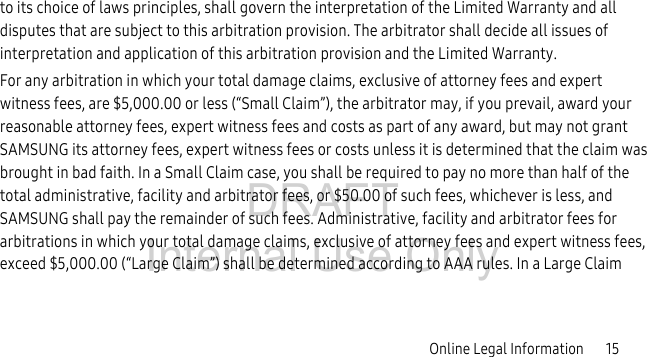 DRAFT Internal Use OnlyOnline Legal Information 15to its choice of laws principles, shall govern the interpretation of the Limited Warranty and all disputes that are subject to this arbitration provision. The arbitrator shall decide all issues of interpretation and application of this arbitration provision and the Limited Warranty.For any arbitration in which your total damage claims, exclusive of attorney fees and expert witness fees, are $5,000.00 or less (“Small Claim”), the arbitrator may, if you prevail, award your reasonable attorney fees, expert witness fees and costs as part of any award, but may not grant SAMSUNG its attorney fees, expert witness fees or costs unless it is determined that the claim was brought in bad faith. In a Small Claim case, you shall be required to pay no more than half of the total administrative, facility and arbitrator fees, or $50.00 of such fees, whichever is less, and SAMSUNG shall pay the remainder of such fees. Administrative, facility and arbitrator fees for arbitrations in which your total damage claims, exclusive of attorney fees and expert witness fees, exceed $5,000.00 (“Large Claim”) shall be determined according to AAA rules. In a Large Claim