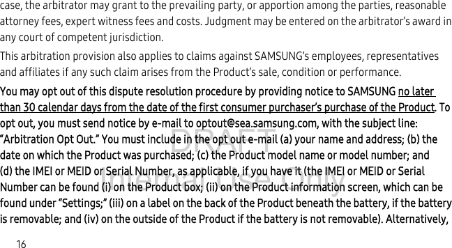 DRAFT Internal Use Only16case, the arbitrator may grant to the prevailing party, or apportion among the parties, reasonable attorney fees, expert witness fees and costs. Judgment may be entered on the arbitrator’s award in any court of competent jurisdiction.This arbitration provision also applies to claims against SAMSUNG’s employees, representatives and affiliates if any such claim arises from the Product’s sale, condition or performance.You may opt out of this dispute resolution procedure by providing notice to SAMSUNG no later than 30 calendar days from the date of the first consumer purchaser’s purchase of the Product. To opt out, you must send notice by e-mail to optout@sea.samsung.com, with the subject line: “Arbitration Opt Out.” You must include in the opt out e-mail (a) your name and address; (b) the date on which the Product was purchased; (c) the Product model name or model number; and (d) the IMEI or MEID or Serial Number, as applicable, if you have it (the IMEI or MEID or Serial Number can be found (i) on the Product box; (ii) on the Product information screen, which can be found under “Settings;” (iii) on a label on the back of the Product beneath the battery, if the battery is removable; and (iv) on the outside of the Product if the battery is not removable). Alternatively,