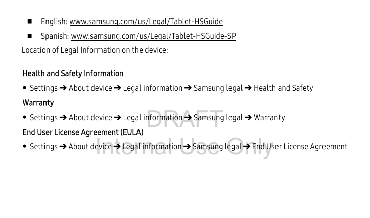 DRAFT Internal Use Only English: www.samsung.com/us/Legal/Tablet-HSGuide Spanish: www.samsung.com/us/Legal/Tablet-HSGuide-SPLocation of Legal Information on the device: Health and Safety Information• Settings ➔ About device ➔ Legal information ➔ Samsung legal ➔ Health and SafetyWarranty• Settings ➔ About device ➔ Legal information ➔ Samsung legal ➔ WarrantyEnd User License Agreement (EULA)• Settings ➔ About device ➔ Legal information ➔ Samsung legal ➔ End User License Agreement