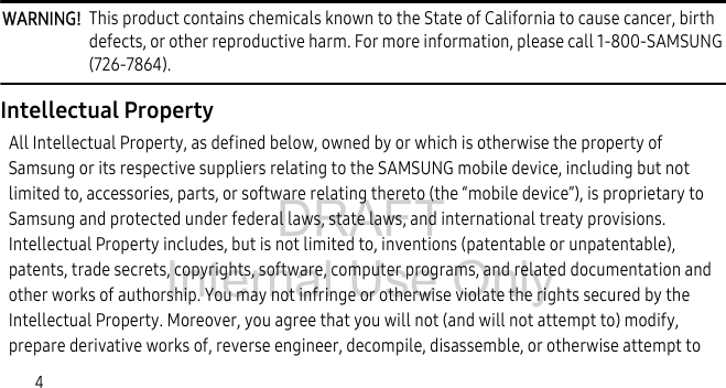 DRAFT Internal Use Only4WARNING! This product contains chemicals known to the State of California to cause cancer, birth defects, or other reproductive harm. For more information, please call 1-800-SAMSUNG (726-7864).Intellectual PropertyAll Intellectual Property, as defined below, owned by or which is otherwise the property of Samsung or its respective suppliers relating to the SAMSUNG mobile device, including but not limited to, accessories, parts, or software relating thereto (the “mobile device”), is proprietary to Samsung and protected under federal laws, state laws, and international treaty provisions. Intellectual Property includes, but is not limited to, inventions (patentable or unpatentable), patents, trade secrets, copyrights, software, computer programs, and related documentation and other works of authorship. You may not infringe or otherwise violate the rights secured by the Intellectual Property. Moreover, you agree that you will not (and will not attempt to) modify, prepare derivative works of, reverse engineer, decompile, disassemble, or otherwise attempt to