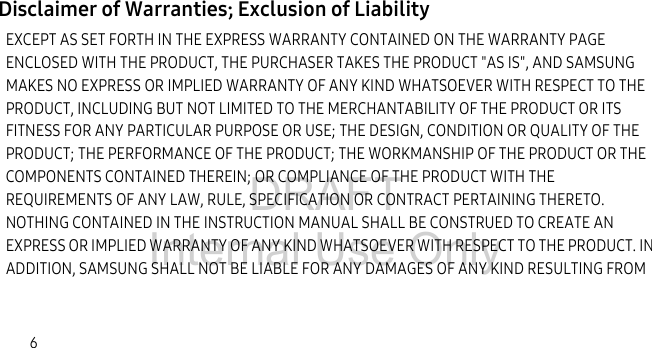 DRAFT Internal Use Only6Disclaimer of Warranties; Exclusion of LiabilityEXCEPT AS SET FORTH IN THE EXPRESS WARRANTY CONTAINED ON THE WARRANTY PAGE ENCLOSED WITH THE PRODUCT, THE PURCHASER TAKES THE PRODUCT "AS IS", AND SAMSUNG MAKES NO EXPRESS OR IMPLIED WARRANTY OF ANY KIND WHATSOEVER WITH RESPECT TO THE PRODUCT, INCLUDING BUT NOT LIMITED TO THE MERCHANTABILITY OF THE PRODUCT OR ITS FITNESS FOR ANY PARTICULAR PURPOSE OR USE; THE DESIGN, CONDITION OR QUALITY OF THE PRODUCT; THE PERFORMANCE OF THE PRODUCT; THE WORKMANSHIP OF THE PRODUCT OR THE COMPONENTS CONTAINED THEREIN; OR COMPLIANCE OF THE PRODUCT WITH THE REQUIREMENTS OF ANY LAW, RULE, SPECIFICATION OR CONTRACT PERTAINING THERETO. NOTHING CONTAINED IN THE INSTRUCTION MANUAL SHALL BE CONSTRUED TO CREATE AN EXPRESS OR IMPLIED WARRANTY OF ANY KIND WHATSOEVER WITH RESPECT TO THE PRODUCT. IN ADDITION, SAMSUNG SHALL NOT BE LIABLE FOR ANY DAMAGES OF ANY KIND RESULTING FROM