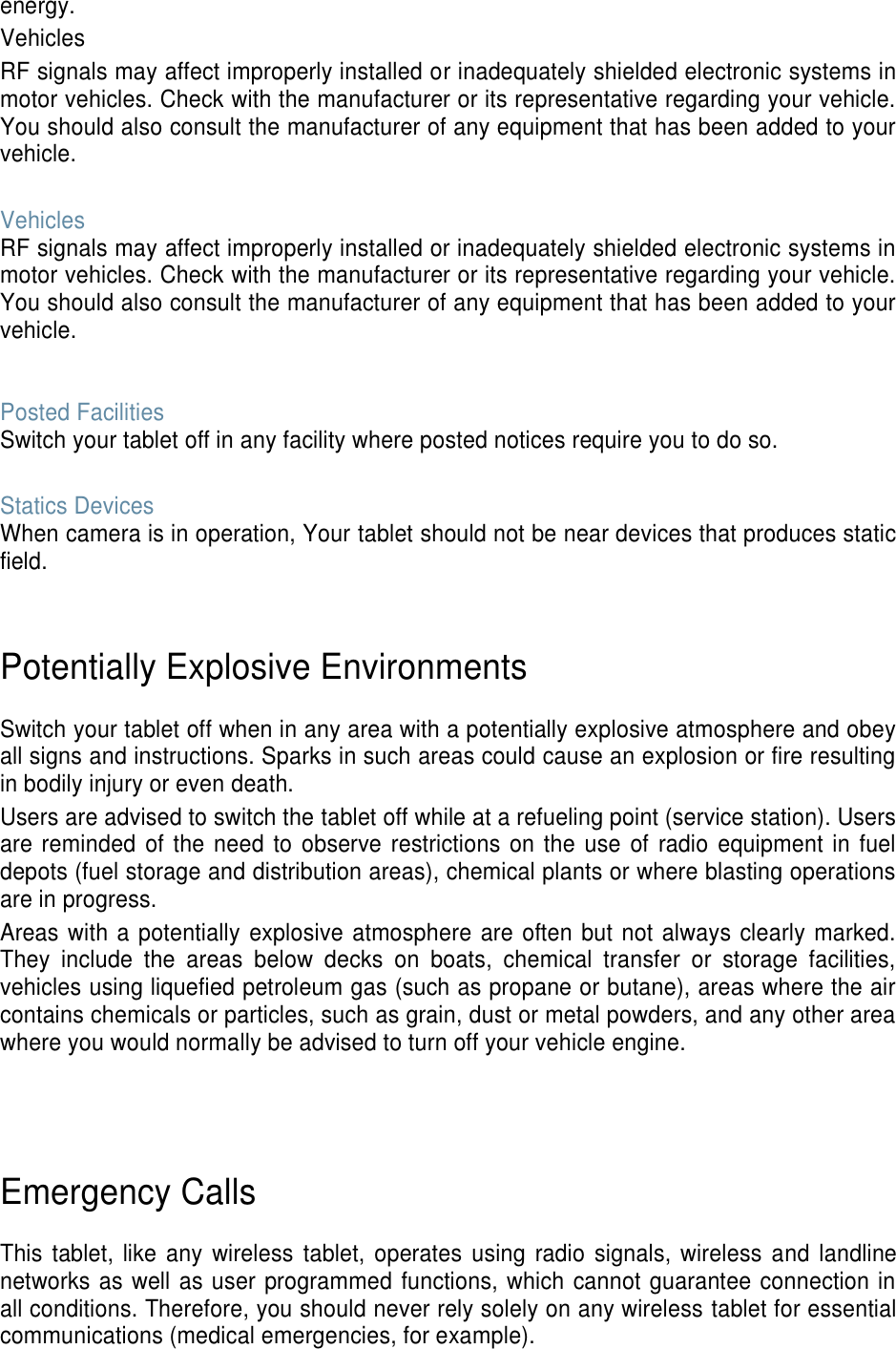 energy. Vehicles RF signals may affect improperly installed or inadequately shielded electronic systems in motor vehicles. Check with the manufacturer or its representative regarding your vehicle. You should also consult the manufacturer of any equipment that has been added to your vehicle.  Vehicles RF signals may affect improperly installed or inadequately shielded electronic systems in motor vehicles. Check with the manufacturer or its representative regarding your vehicle. You should also consult the manufacturer of any equipment that has been added to your vehicle.   Posted Facilities Switch your tablet off in any facility where posted notices require you to do so.  Statics Devices When camera is in operation, Your tablet should not be near devices that produces static field.   Potentially Explosive Environments  Switch your tablet off when in any area with a potentially explosive atmosphere and obey all signs and instructions. Sparks in such areas could cause an explosion or fire resulting in bodily injury or even death. Users are advised to switch the tablet off while at a refueling point (service station). Users are reminded  of the  need to observe restrictions on the use of  radio equipment in fuel depots (fuel storage and distribution areas), chemical plants or where blasting operations are in progress. Areas with a potentially explosive atmosphere are often but not always clearly marked. They  include  the  areas  below  decks  on  boats,  chemical  transfer  or  storage  facilities, vehicles using liquefied petroleum gas (such as propane or butane), areas where the air contains chemicals or particles, such as grain, dust or metal powders, and any other area where you would normally be advised to turn off your vehicle engine.     Emergency Calls  This tablet, like  any  wireless  tablet,  operates  using  radio signals,  wireless and landline networks as well as user programmed functions, which cannot guarantee connection in all conditions. Therefore, you should never rely solely on any wireless tablet for essential communications (medical emergencies, for example). 
