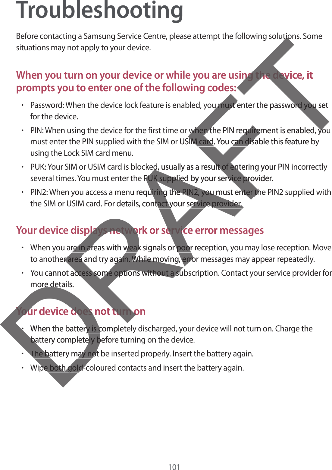 101TroubleshootingBefore contacting a Samsung Service Centre, please attempt the following solutions. Some situations may not apply to your device.When you turn on your device or while you are using the device, it prompts you to enter one of the following codes:rPassword: When the device lock feature is enabled, you must enter the password you setfor the device.rPIN: When using the device for the first time or when the PIN requirement is enabled, youmust enter the PIN supplied with the SIM or USIM card. You can disable this feature byusing the Lock SIM card menu.rPUK: Your SIM or USIM card is blocked, usually as a result of entering your PIN incorrectlyseveral times. You must enter the PUK supplied by your service provider.rPIN2: When you access a menu requiring the PIN2, you must enter the PIN2 supplied withthe SIM or USIM card. For details, contact your service provider.Your device displays network or service error messagesrWhen you are in areas with weak signals or poor reception, you may lose reception. Moveto another area and try again. While moving, error messages may appear repeatedly.rYou cannot access some options without a subscription. Contact your service provider formore details.Your device does not turn onrWhen the battery is completely discharged, your device will not turn on. Charge thebattery completely before turning on the device.rThe battery may not be inserted properly. Insert the battery again.rWipe both gold-coloured contacts and insert the battery again.DRAFTtiotiong the device, it ng the devs:u must enter the password you setu must enter the password you when the PIN requirement is enabled, yowhen the PIN requirement is enabled, yor USIM card. You can disable this feature bIM card. You can disaed, usually as a result of entering your PINed, usually as a result of ente PUK supplied by your service provider.PUK supplied by your service pronu requiring the PIN2, you must enter theuiring the PIN2, you must enter thdetails, contact your service provider.tact your service provider.plays network or service error mplays network or servicre in areas with weak signals or poor recere in areas with weak signals or poorer area and try again. While moving, error area and try again. While moving, errocannot access some options without a suaccess some options without a suore details.e deYour device does not turn onYour device does not turn orrWhen the battery is completry is cbattery completely beforbattery completely bThe battery may not The battery may notpe both gold-cpe both gold-c
