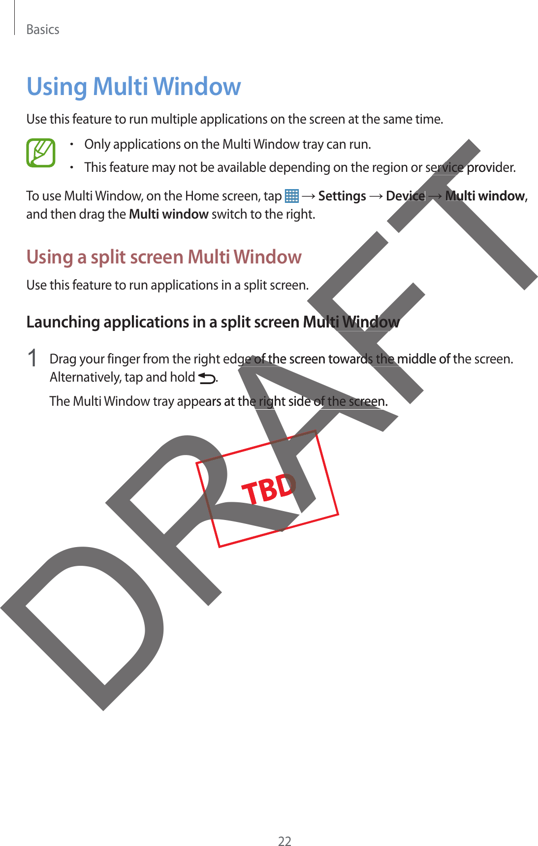 Basics22Using Multi WindowUse this feature to run multiple applications on the screen at the same time.rOnly applications on the Multi Window tray can run.rThis feature may not be available depending on the region or service provider.To use Multi Window, on the Home screen, tap   ĺ Settings ĺ Device ĺ Multi window, and then drag the Multi window switch to the right.Using a split screen Multi WindowUse this feature to run applications in a split screen.Launching applications in a split screen Multi Window1Drag your finger from the right edge of the screen towards the middle of the screen.Alternatively, tap and hold  .The Multi Window tray appears at the right side of the screen.DRAFTervice provideervice pviceviceĺĺMulti windowMu, een Multi Windowulti Windowge of the screen towards the middle of thge of the screen towards the mpears at the right side of the screen.e right side of the screenRARARARARA