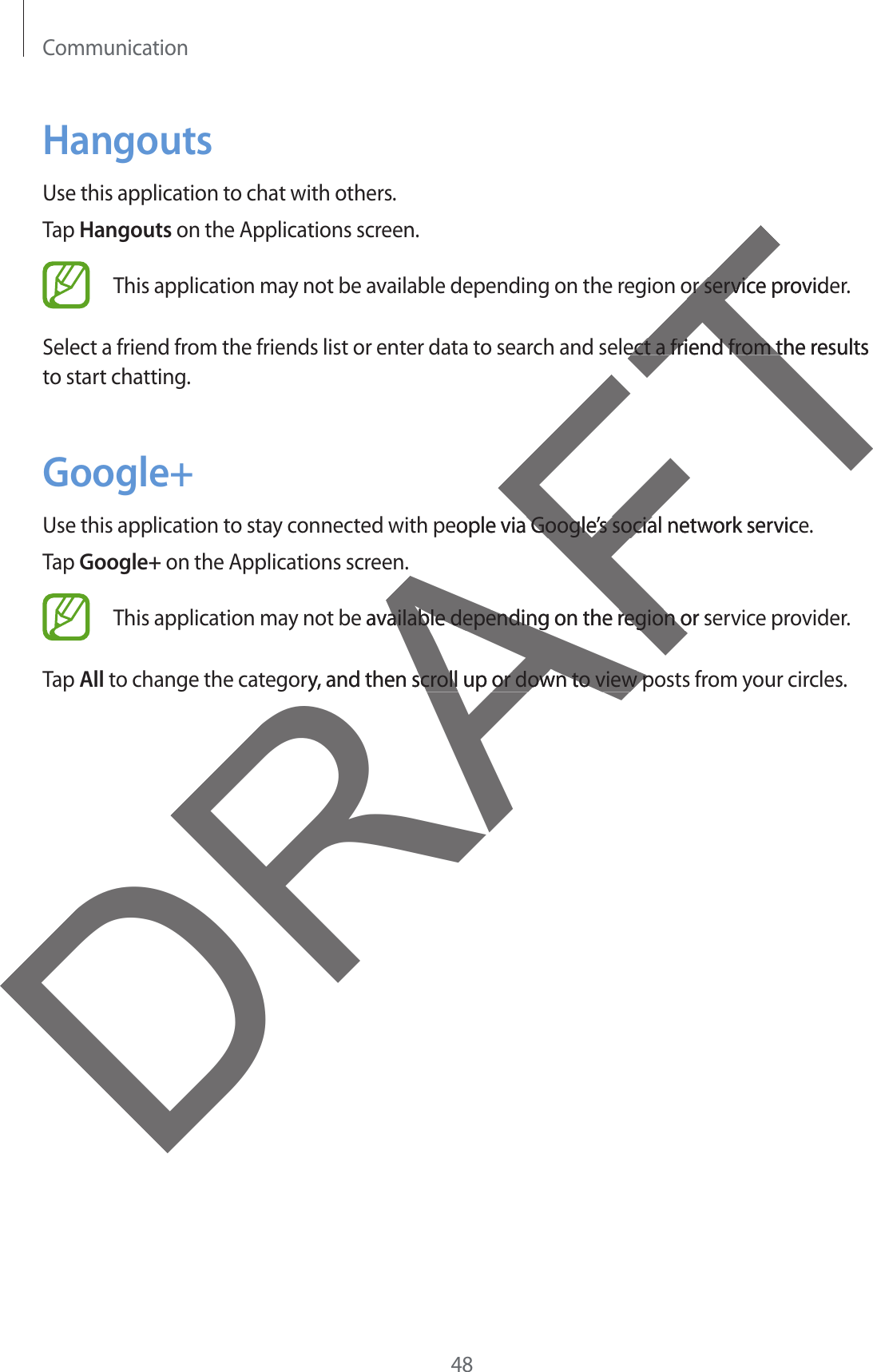 Communication48HangoutsUse this application to chat with others.Tap Hangouts on the Applications screen.This application may not be available depending on the region or service provider.Select a friend from the friends list or enter data to search and select a friend from the results to start chatting.Google+Use this application to stay connected with people via Google’s social network service.Tap Google+ on the Applications screen.This application may not be available depending on the region or service provider.Tap All to change the category, and then scroll up or down to view posts from your circles.DRAFTor service provideor servicect a friend from the results ect a friend from teople via Google’s social network service Google’s sociae available depending on the region or sailable depending on the region oory, and then scroll up or down to view pscroll up or down to view p