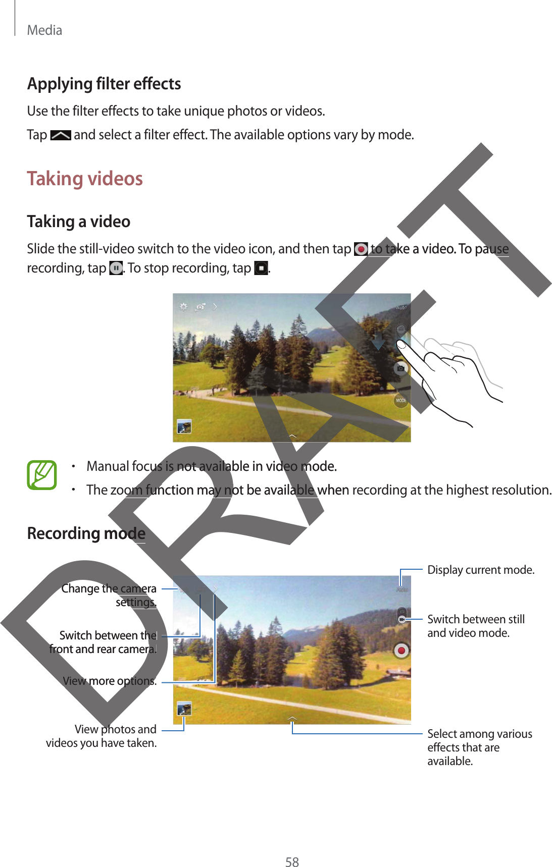 Media58Applying filter effectsUse the filter effects to take unique photos or videos.Tap   and select a filter effect. The available options vary by mode.Taking videosTaking a videoSlide the still-video switch to the video icon, and then tap   to take a video. To pause recording, tap  . To stop recording, tap  .rManual focus is not available in video mode.rThe zoom function may not be available when recording at the highest resolution.Recording modeSwitch between the front and rear camera.View photos and videos you have taken. Select among various effects that are available.Change the camera settings.View more options.Display current mode.Switch between still and video mode.DphphDRAFT to take a video. To pause  to take a video. To pause FFFFFFAFAFFFFFAFFus is not available in video mode.us is not available in video mom function may not be available when om function may not be available wing modeodeDRDRDRDRRRSwitch between thehe front and rear camera.front and rear camera.Change the cameraChange the camesettings.ettings.View more options.View more options.