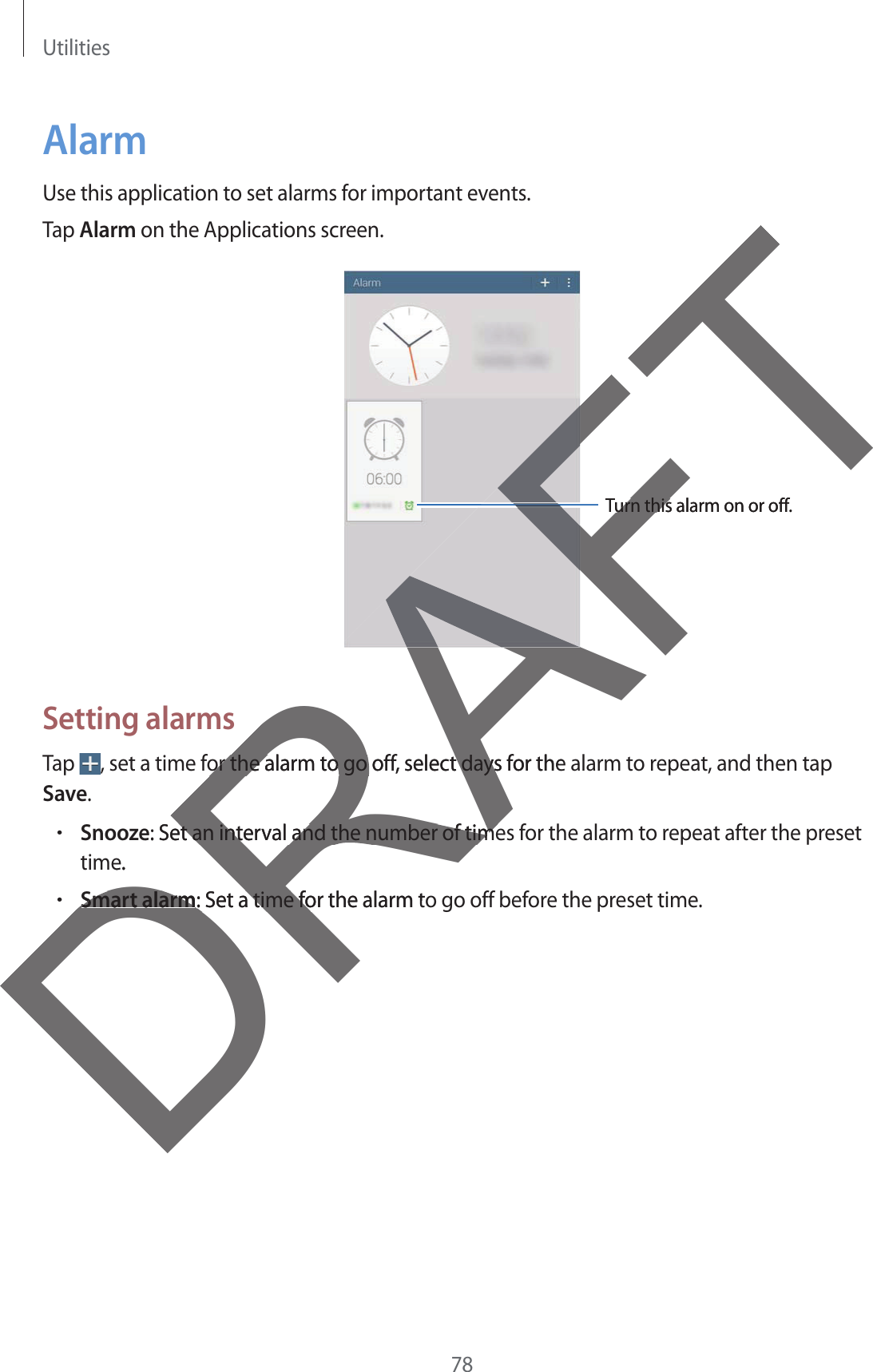 Utilities78AlarmUse this application to set alarms for important events.Tap Alarm on the Applications screen.Turn this alarm on or off.Setting alarmsTap  , set a time for the alarm to go off, select days for the alarm to repeat, and then tap Save.rSnooze: Set an interval and the number of times for the alarm to repeat after the presettime.rSmart alarm: Set a time for the alarm to go off before the preset time.DReRAFTAFFTurn this alarm on or off.urn thisor the alarm to go off, select days for the or the alarm to go off, select days: Set an interval and the number of timeet an interval and the number of timee.Smart alarmSmart alarm: Set a time for the alarm to: Set a time fo