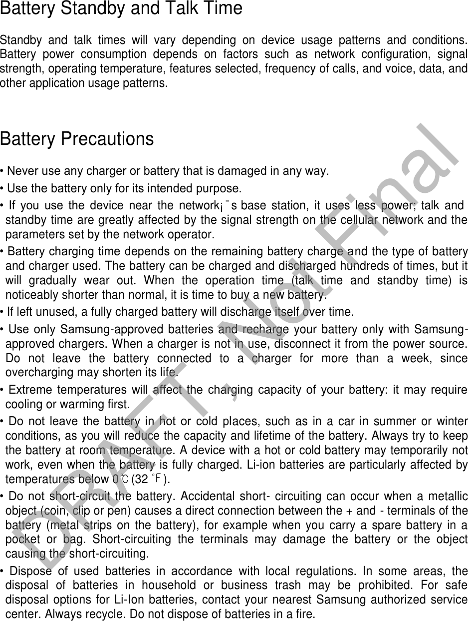 Battery Standby and Talk Time Standby  and  talk  times  will  vary  depending  on  device  usage  patterns  and  conditions. Battery  power  consumption  depends  on  factors  such  as  network  configuration,  signal strength, operating temperature, features selected, frequency of calls, and voice, data, and other application usage patterns.  Battery Precautions • Never use any charger or battery that is damaged in any way.• Use the battery only for its intended purpose.•If  you  use  the  device near  the  network¡¯s base  station,  it  uses  less  power;  talk  andstandby time are greatly affected by the signal strength on the cellular network and the parameters set by the network operator. • Battery charging time depends on the remaining battery charge and the type of batteryand charger used. The battery can be charged and discharged hundreds of times, but itwill  gradually  wear  out.  When  the  operation  time  (talk  time  and  standby  time)  isnoticeably shorter than normal, it is time to buy a new battery.•If left unused, a fully charged battery will discharge itself over time.• Use  only  Samsung-approved batteries and recharge your battery only with Samsung-approved chargers. When a charger is not in use, disconnect it from the power source.Do  not  leave  the  battery  connected  to  a  charger  for  more  than  a  week,  sinceovercharging may shorten its life.• Extreme  temperatures  will  affect  the  charging  capacity  of  your  battery:  it  may  requirecooling or warming first.• Do  not  leave  the  battery  in  hot  or  cold  places, such  as  in  a  car in  summer  or  winterconditions, as you will reduce the capacity and lifetime of the battery. Always try to keep the battery at room temperature. A device with a hot or cold battery may temporarily not work, even when the battery is fully charged. Li-ion batteries are particularly affected by temperatures below 0℃(32 ℉). • Do  not  short-circuit the  battery.  Accidental short- circuiting can  occur  when a metallicobject (coin, clip or pen) causes a direct connection between the + and - terminals of thebattery (metal strips  on the  battery), for example when you carry a spare battery  in  apocket  or  bag.  Short-circuiting  the  terminals  may  damage  the  battery  or  the  objectcausing the short-circuiting.• Dispose  of  used  batteries  in  accordance  with  local  regulations.  In  some  areas,  thedisposal  of  batteries  in  household  or  business  trash  may  be  prohibited.  For  safe disposal options for Li-Ion batteries, contact your nearest Samsung authorized service center. Always recycle. Do not dispose of batteries in a fire. DRAFT, Not Final