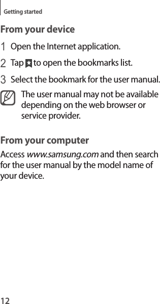 12Getting startedFrom your device1 Open the Internet application.2 Tap   to open the bookmarks list.3 Select the bookmark for the user manual.The user manual may not be available depending on the web browser or service provider.From your computerAccess www.samsung.com and then search for the user manual by the model name of your device.