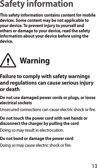 13Safety informationThis safety information contains content for mobile devices. Some content may be not applicable to your device. To prevent injury to yourself and others or damage to your device, read the safety information about your device before using the device.WarningFailure to comply with safety warnings and regulations can cause serious injury or deathDo not use damaged power cords or plugs, or loose electrical socketsUnsecured connections can cause electric shock or fire.Do not touch the power cord with wet hands or disconnect the charger by pulling the cordDoing so may result in electrocution.Do not bend or damage the power cordDoing so may cause electric shock or fire.