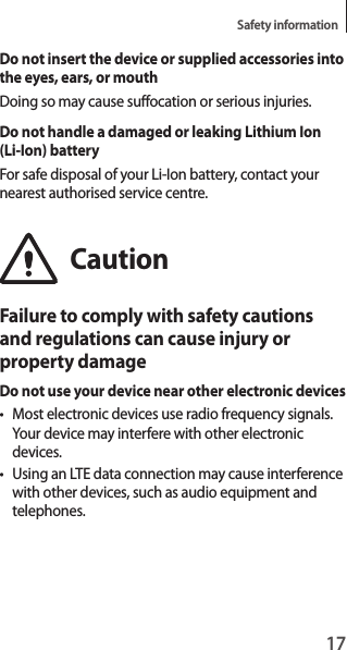 17Safety informationDo not insert the device or supplied accessories into the eyes, ears, or mouthDoing so may cause suffocation or serious injuries.Do not handle a damaged or leaking Lithium Ion (Li-Ion) batteryFor safe disposal of your Li-Ion battery, contact your nearest authorised service centre.CautionFailure to comply with safety cautions and regulations can cause injury or property damageDo not use your device near other electronic devices• Most electronic devices use radio frequency signals. Your device may interfere with other electronic devices.• Using an LTE data connection may cause interference with other devices, such as audio equipment and telephones.